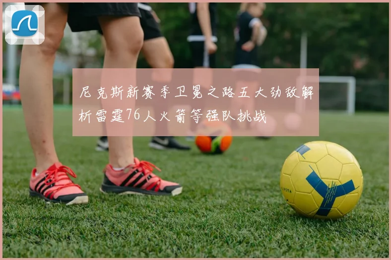 尼克斯新赛季卫冕之路五大劲敌解析雷霆76人火箭等强队挑战