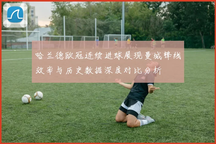 哈兰德欧冠连续进球展现曼城锋线效率与历史数据深度对比分析