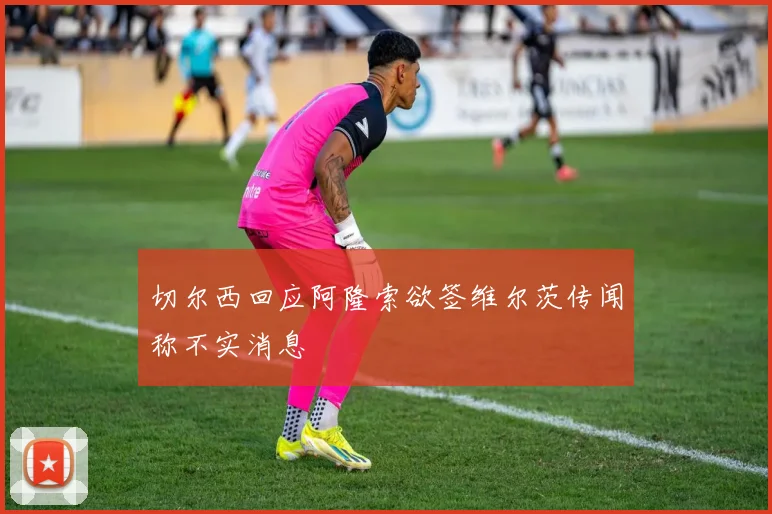 切尔西回应阿隆索欲签维尔茨传闻称不实消息