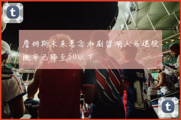 詹姆斯未来悬念加剧留湖人或退役概率已降至50以下