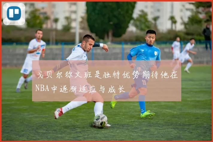 戈贝尔称文班是独特优势期待他在NBA中逐渐适应与成长
