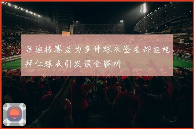 吕迪格赛后为多件球衣签名却拒绝拜仁球衣引发误会解析