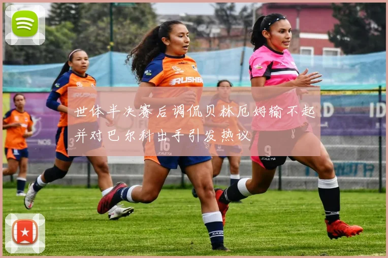 世体半决赛后调侃贝林厄姆输不起并对巴尔科出手引发热议