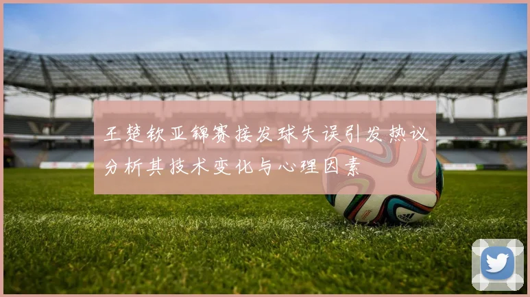 王楚钦亚锦赛接发球失误引发热议分析其技术变化与心理因素