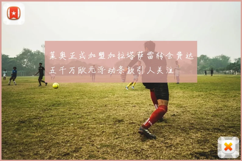 莱奥正式加盟加拉塔萨雷转会费达五千万欧元浮动条款引人关注